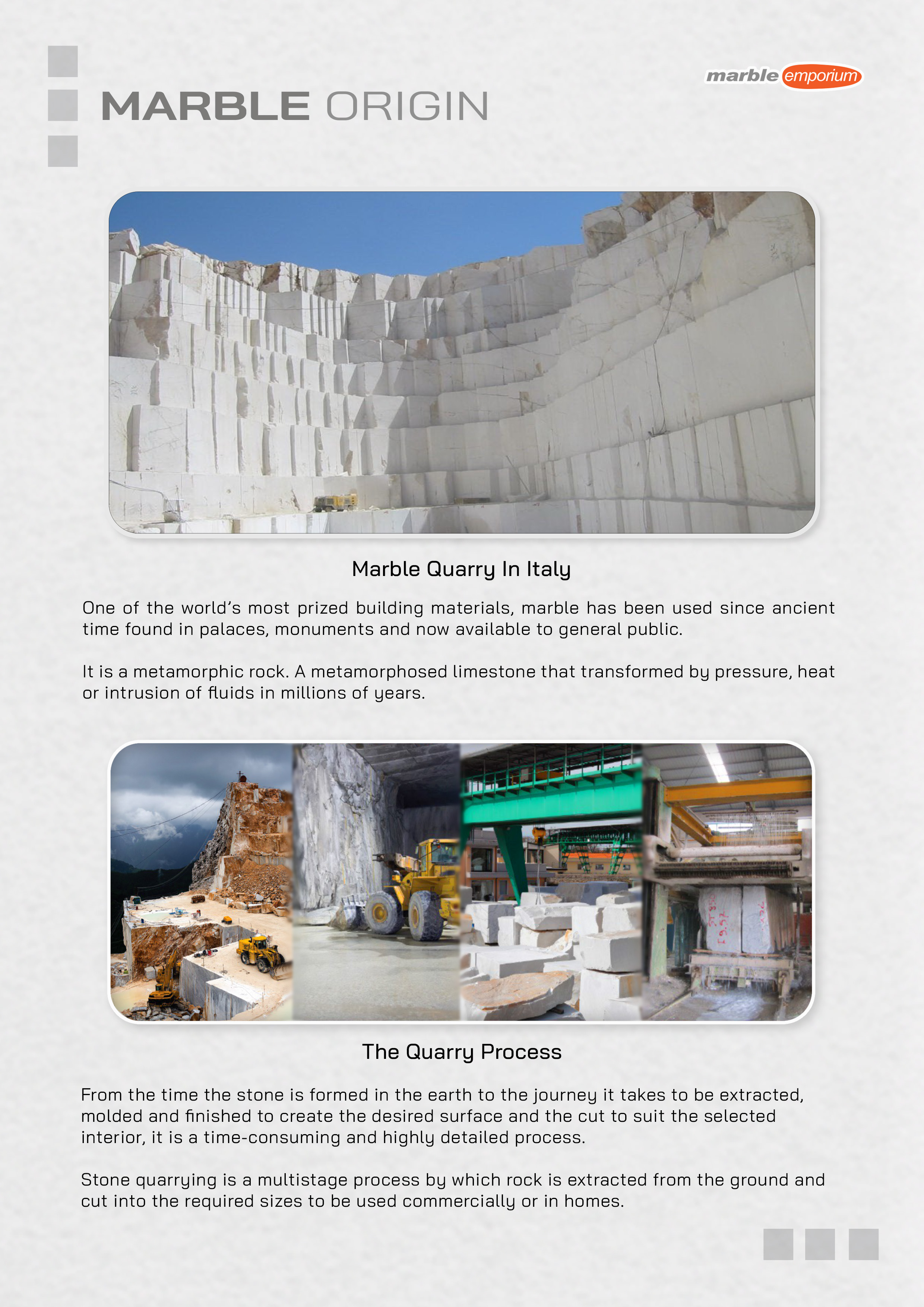 Marble Emporium | How we work page 04 - Marble Origin - One of the world’s most prized building materials, marble has been used since ancient time found in palaces and monuments now available to general public. It is a metamorphic rock. A metamorphosed limestone that transformed by pressure, heat or intrusion of fluids in millions of years. From the time the stone is formed in the earth to the journey it takes to be extracted, molded and finished to create the desired surface and the cut to suit the selected interior, it is a time-consuming and highly detailed process. Stone quarrying is a multistage process by which rock is extracted from the ground and cut into the required sizes to be used commercially or in homes.